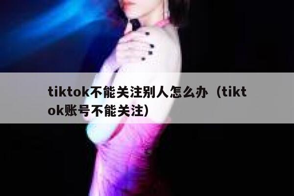 tiktok不能关注别人怎么办(tiktok账号不能关注) 第1张 tiktok不能关注别人怎么办(tiktok账号不能关注) 第1张