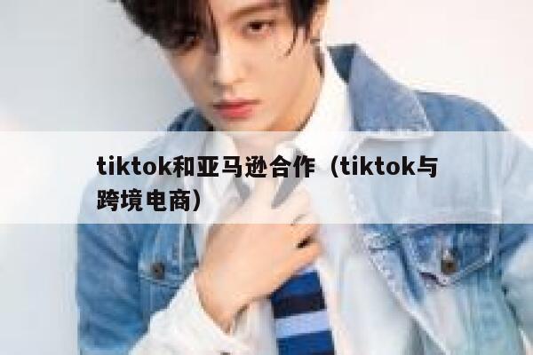 tiktok和亚马逊合作（tiktok与跨境电商） 第1张