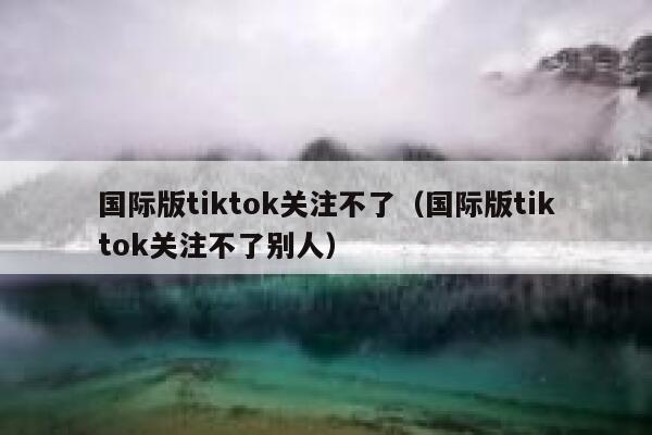 国际版tiktok关注不了(国际版tiktok关注不了别人) 第1张 国际版tiktok关注不了(国际版tiktok关注不了别人) 第1张