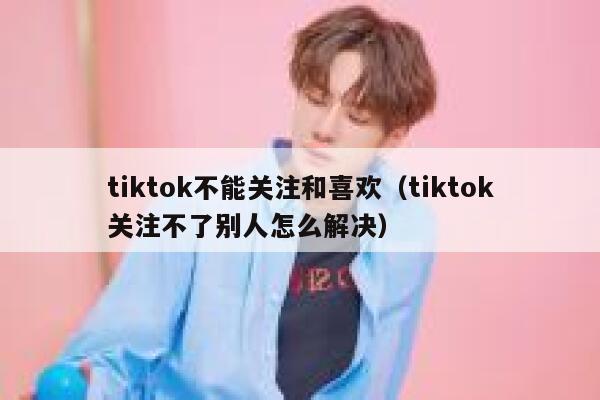tiktok不能关注和喜欢（tiktok关注不了别人怎么解决） 第1张