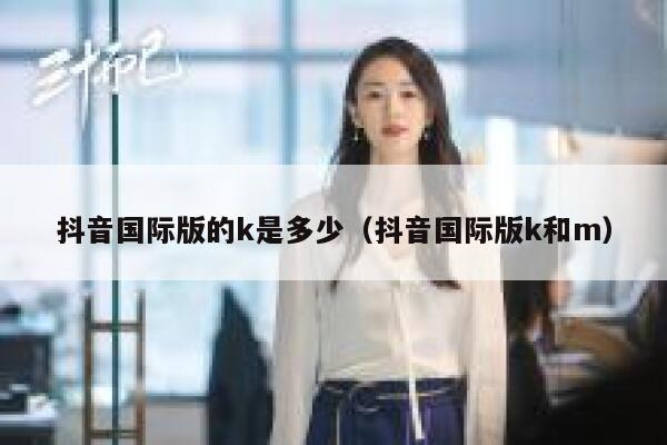 抖音国际版的k是多少(抖音国际版k和m) 第1张 抖音国际版的k是多少(抖音国际版k和m) 第1张