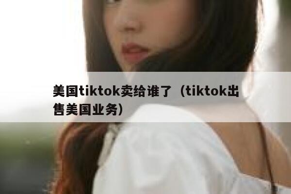 美国tiktok卖给谁了(tiktok出售美国业务) 第1张 美国tiktok卖给谁了(tiktok出售美国业务) 第1张