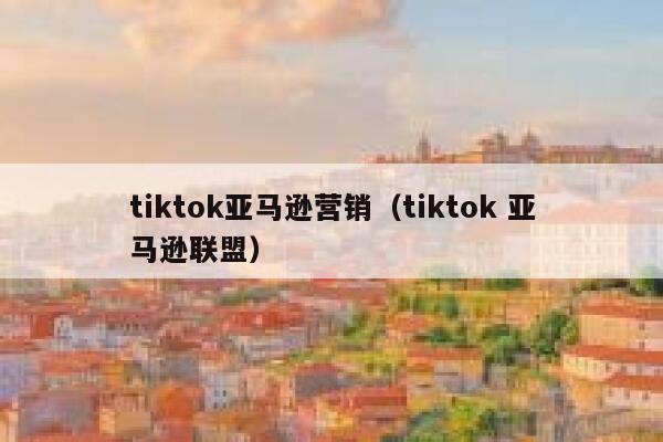 tiktok亚马逊营销（tiktok 亚马逊联盟） 第1张