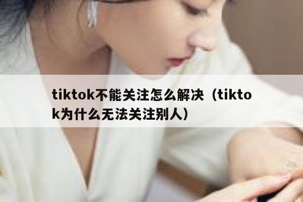 tiktok不能关注怎么解决（tiktok为什么无法关注别人） 第1张