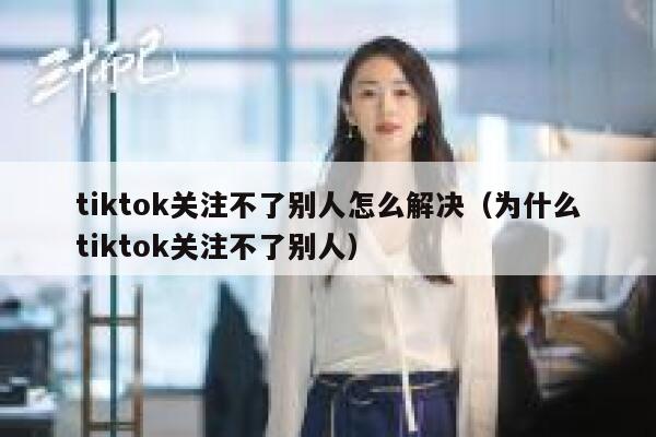 tiktok关注不了别人怎么解决(为什么tiktok关注不了别人) 第1张 tiktok关注不了别人怎么解决(为什么tiktok关注不了别人) 第1张