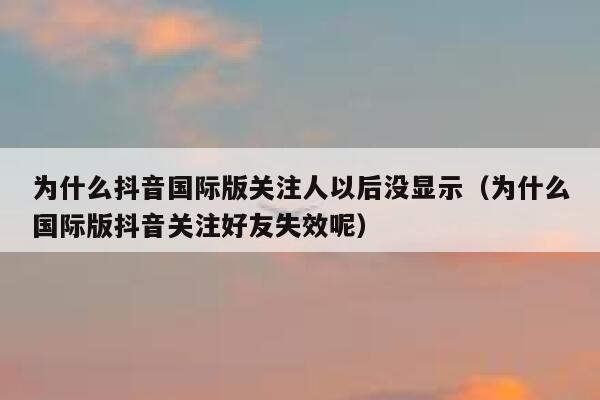 为什么抖音国际版关注人以后没显示(为什么国际版抖音关注好友失效呢) 第1张 为什么抖音国际版关注人以后没显示(为什么国际版抖音关注好友失效呢) 第1张