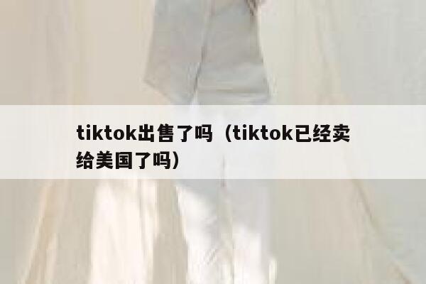 tiktok出售了吗（tiktok已经卖给美国了吗） 第1张