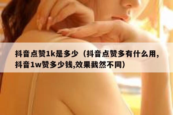 抖音点赞1k是多少（抖音点赞多有什么用,抖音1w赞多少钱,效果截然不同） 第1张