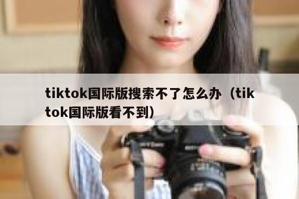 tiktok国际版搜索不了怎么办（tiktok国际版看不到） 第1张