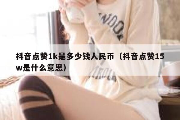 抖音点赞1k是多少钱人民币（抖音点赞15w是什么意思） 第1张