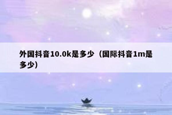 外国抖音10.0k是多少（国际抖音1m是多少） 第1张