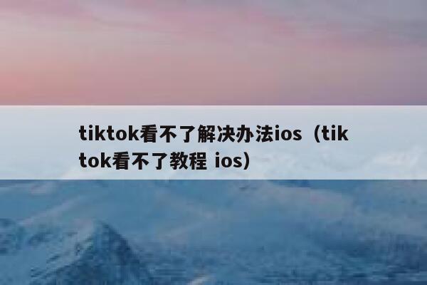 tiktok看不了解决办法ios（tiktok看不了教程 ios） 第1张