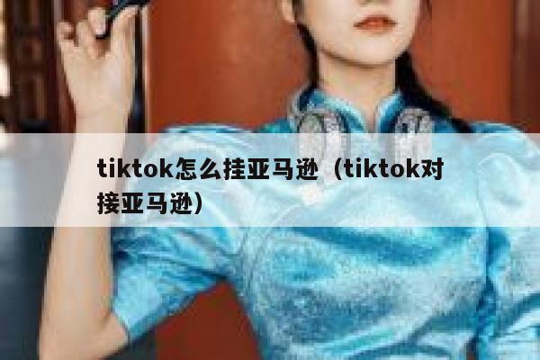 tiktok怎么挂亚马逊（tiktok对接亚马逊） 第1张