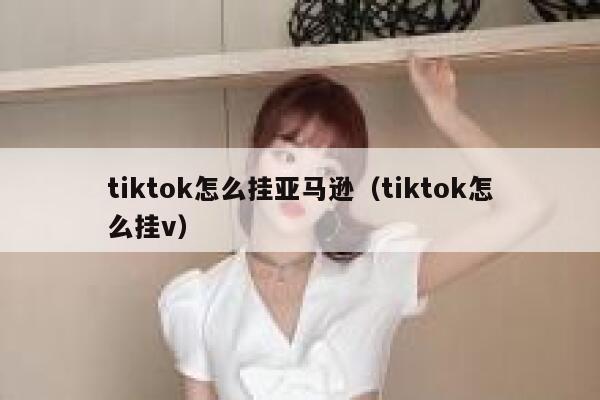 tiktok怎么挂亚马逊（tiktok怎么挂v） 第1张