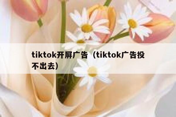 tiktok开屏广告（tiktok广告投不出去） 第1张