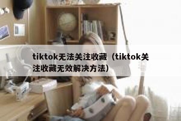 tiktok无法关注收藏（tiktok关注收藏无效解决方法） 第1张