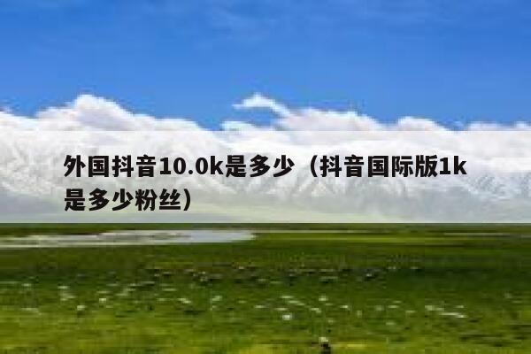 外国抖音10.0k是多少(抖音国际版1k是多少粉丝) 第1张 外国抖音10.0k是多少(抖音国际版1k是多少粉丝) 第1张
