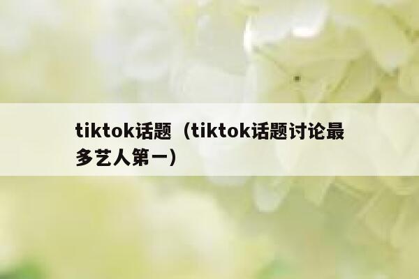 tiktok话题（tiktok话题讨论最多艺人第一） 第1张