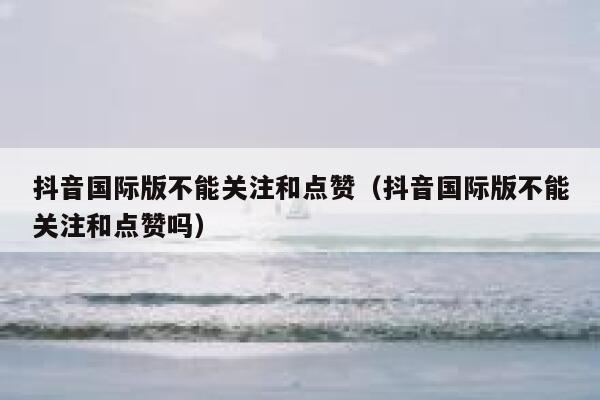 抖音国际版不能关注和点赞(抖音国际版不能关注和点赞吗) 第1张 抖音国际版不能关注和点赞(抖音国际版不能关注和点赞吗) 第1张