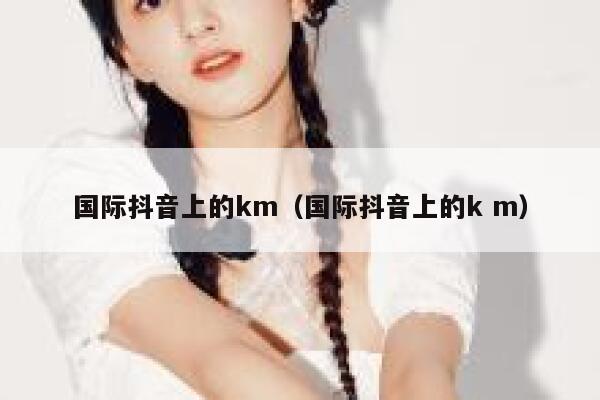 国际抖音上的km(国际抖音上的k m) 第1张 国际抖音上的km(国际抖音上的k m) 第1张