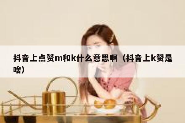 抖音上点赞m和k什么意思啊(抖音上k赞是啥) 第1张 抖音上点赞m和k什么意思啊(抖音上k赞是啥) 第1张