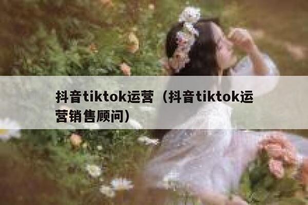 抖音tiktok运营(抖音tiktok运营销售顾问) 第1张 抖音tiktok运营(抖音tiktok运营销售顾问) 第1张
