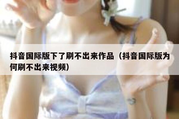 抖音国际版下了刷不出来作品(抖音国际版为何刷不出来视频) 第1张 抖音国际版下了刷不出来作品(抖音国际版为何刷不出来视频) 第1张
