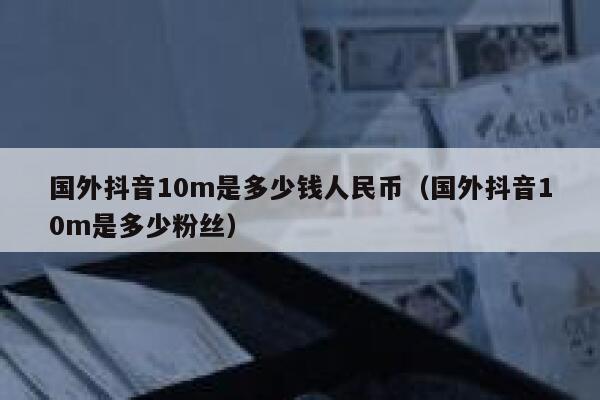 国外抖音10m是多少钱人民币（国外抖音10m是多少粉丝） 第1张