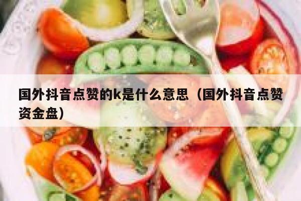 国外抖音点赞的k是什么意思（国外抖音点赞资金盘） 第1张