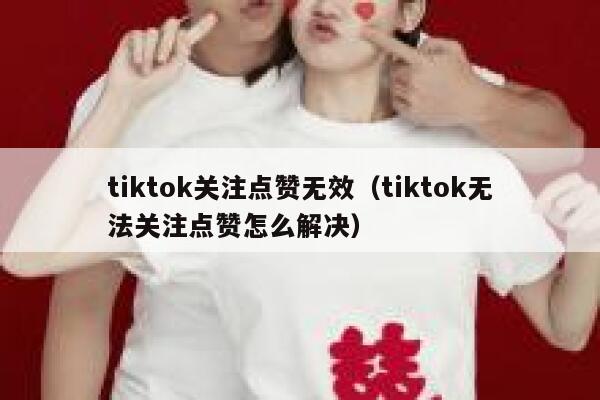 tiktok关注点赞无效（tiktok无法关注点赞怎么解决） 第1张