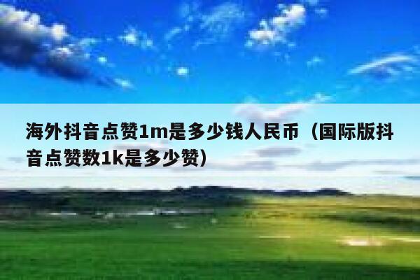 海外抖音点赞1m是多少钱人民币（国际版抖音点赞数1k是多少赞） 第1张
