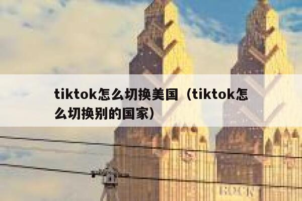 tiktok怎么切换美国（tiktok怎么切换别的国家） 第1张