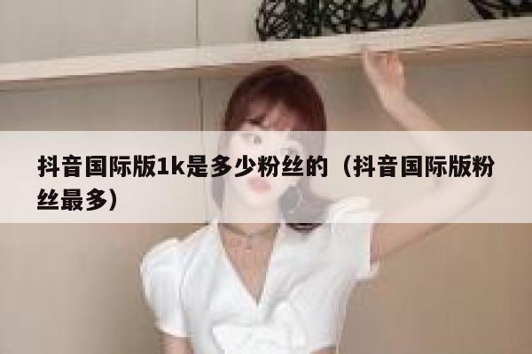 抖音国际版1k是多少粉丝的（抖音国际版粉丝最多） 第1张