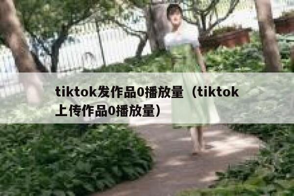 tiktok发作品0播放量（tiktok上传作品0播放量） 第1张