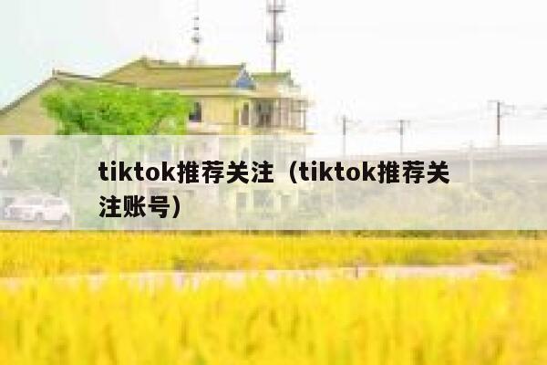 tiktok推荐关注（tiktok推荐关注账号） 第1张