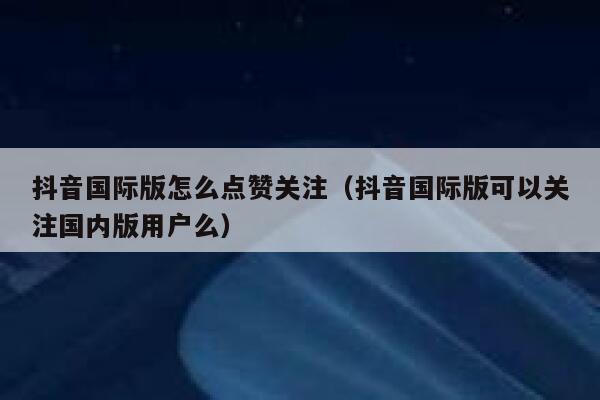 抖音国际版怎么点赞关注（抖音国际版可以关注国内版用户么） 第1张