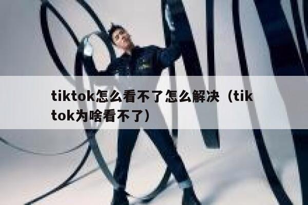 tiktok怎么看不了怎么解决（tik tok为啥看不了） 第1张