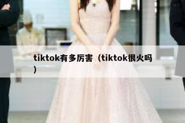 tiktok有多厉害(tiktok很火吗) 第1张 tiktok有多厉害(tiktok很火吗) 第1张