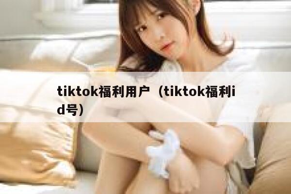 tiktok福利用户（tiktok福利id号） 第1张