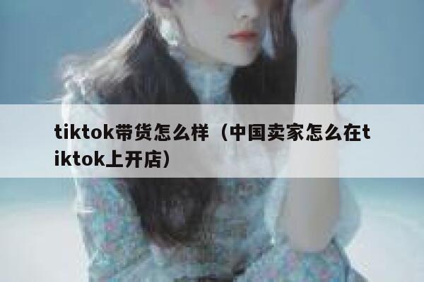 tiktok带货怎么样（中国卖家怎么在tiktok上开店） 第1张