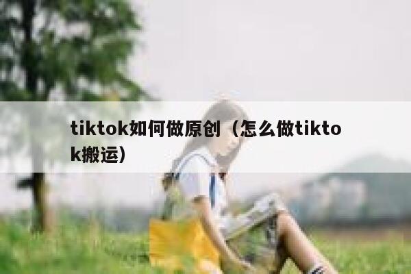 tiktok如何做原创（怎么做tiktok搬运） 第1张