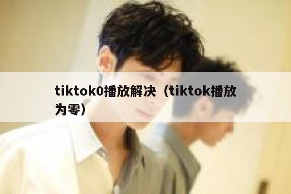 tiktok0播放解决(tiktok播放为零) 第1张 tiktok0播放解决(tiktok播放为零) 第1张