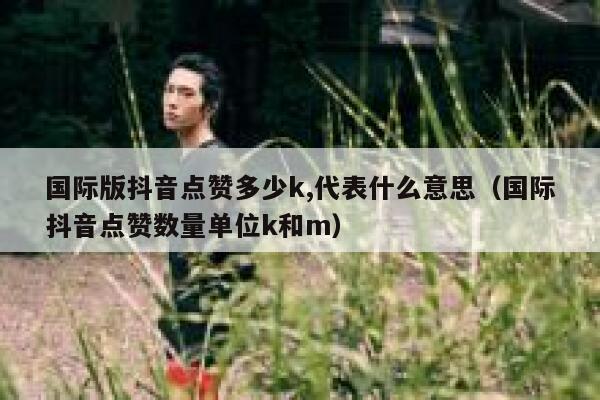 国际版抖音点赞多少k,代表什么意思（国际抖音点赞数量单位k和m） 第1张