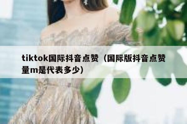 tiktok国际抖音点赞（国际版抖音点赞量m是代表多少） 第1张