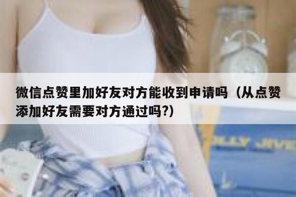 微信点赞里加好友对方能收到申请吗（从点赞添加好友需要对方通过吗?） 第1张
