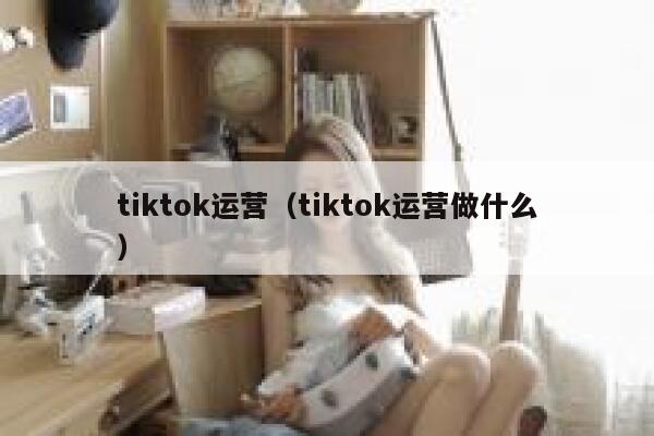 tiktok运营（tiktok运营做什么） 第1张