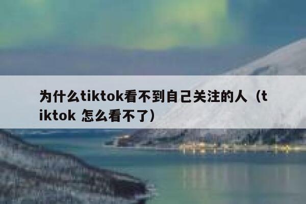 为什么tiktok看不到自己关注的人（tiktok 怎么看不了） 第1张