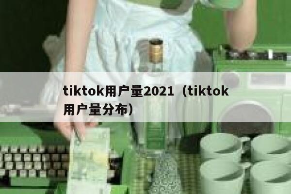 tiktok用户量2021（tiktok用户量分布） 第1张