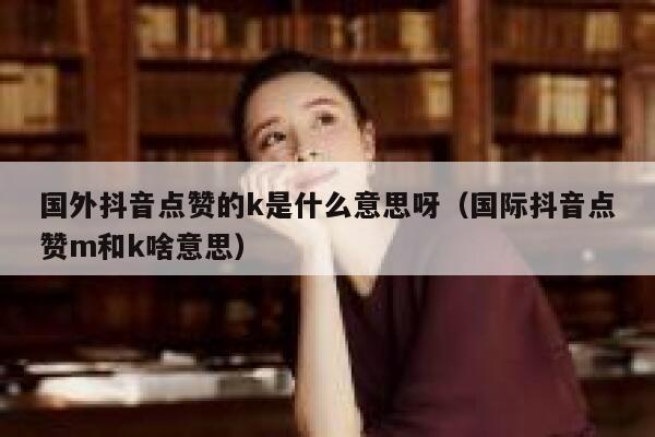 国外抖音点赞的k是什么意思呀（国际抖音点赞m和k啥意思） 第1张