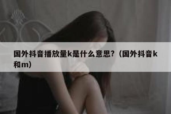 国外抖音播放量k是什么意思?（国外抖音k和m） 第1张